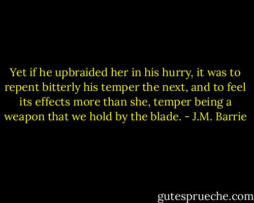 Yet if he upbraided her in his hurry, it was to repent bitterly his temper the next, and to feel its effects more than she, temper being a weapon that we hold by the blade. - J.M. Barrie