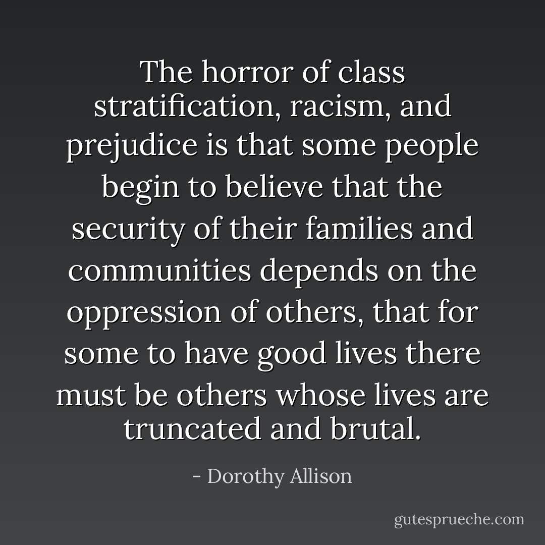 The horror of class stratification, racism, and prejudice is that some people begin to believe that the security of their families and communities depends on the oppression of others, that for some to have good lives there must be others whose lives are truncated and brutal. - Dorothy Allison