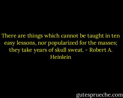 There are things which cannot be taught in ten easy lessons, nor popularized for the masses; they take years of skull sweat. - Robert A. Heinlein