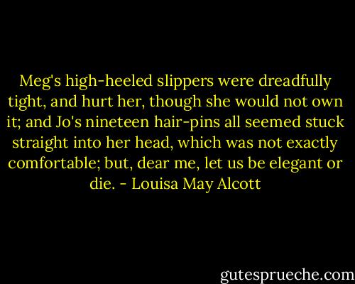 Meg's high-heeled slippers were dreadfully tight, and hurt her, though she would not own it; and Jo's nineteen hair-pins all seemed stuck straight into her head, which was not exactly comfortable; but, dear me, let us be elegant or die. - Louisa May Alcott