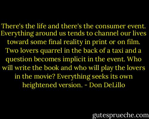 There's the life and there's the consumer event. Everything around us tends to channel our lives toward some final reality in print or on film. Two lovers quarrel in the back of a taxi and a question becomes implicit in the event. Who will write the book and who will play the lovers in the movie? Everything seeks its own heightened version. - Don DeLillo