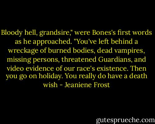Bloody hell, grandsire," were Bones's first words as he approached. "You've left behind a wreckage of burned bodies, dead vampires, missing persons, threatened Guardians, and video evidence of our race's existence. Then you go on holiday. You really do have a death wish - Jeaniene Frost