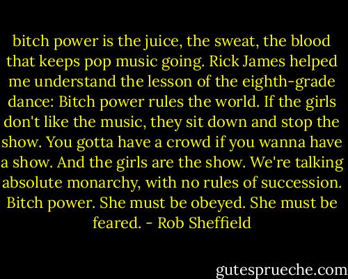 bitch power is the juice, the sweat, the blood that keeps pop music going. Rick James helped me understand the lesson of the eighth-grade dance: Bitch power rules the world. If the girls don't like the music, they sit down and stop the show. You gotta have a crowd if you wanna have a show. And the girls are the show. We're talking absolute monarchy, with no rules of succession. Bitch power. She must be obeyed. She must be feared. - Rob Sheffield