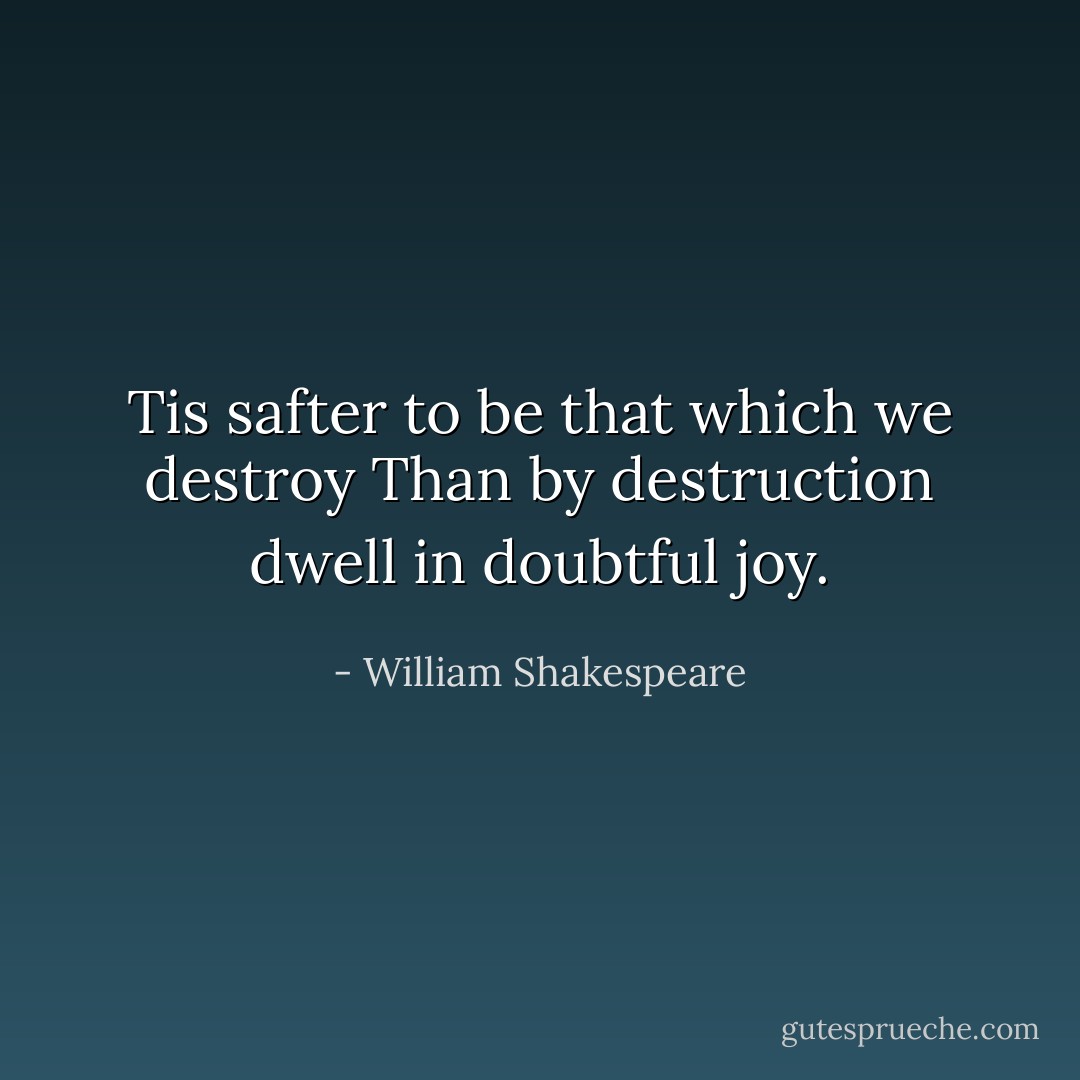 Tis safter to be that which we destroy<br />Than by destruction dwell in doubtful joy. - William Shakespeare