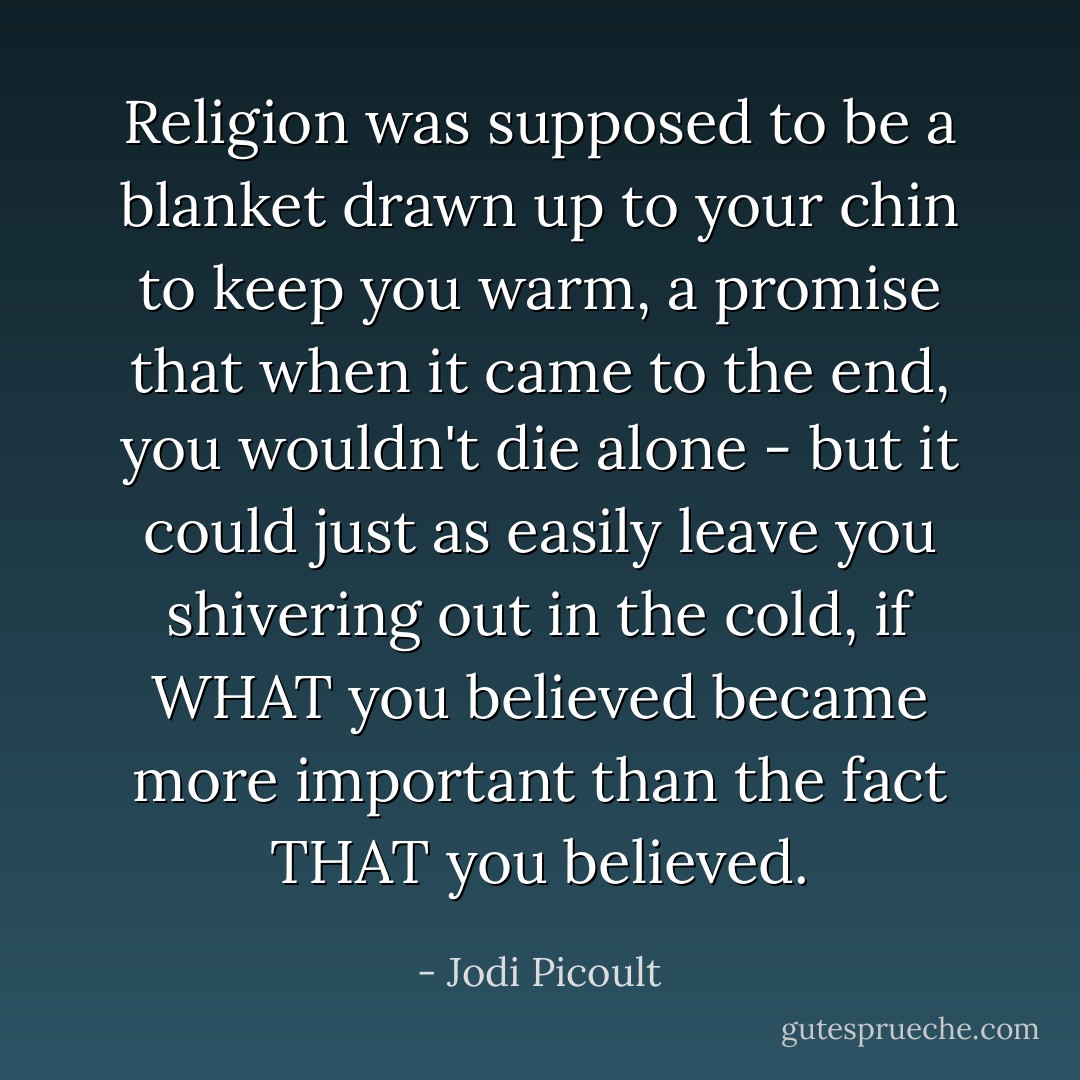 Religion was supposed to be a blanket drawn up to your chin to keep you warm, a promise that when it came to the end, you wouldn't die alone - but it could just as easily leave you shivering out in the cold, if WHAT you believed became more important than the fact THAT you believed. - Jodi Picoult
