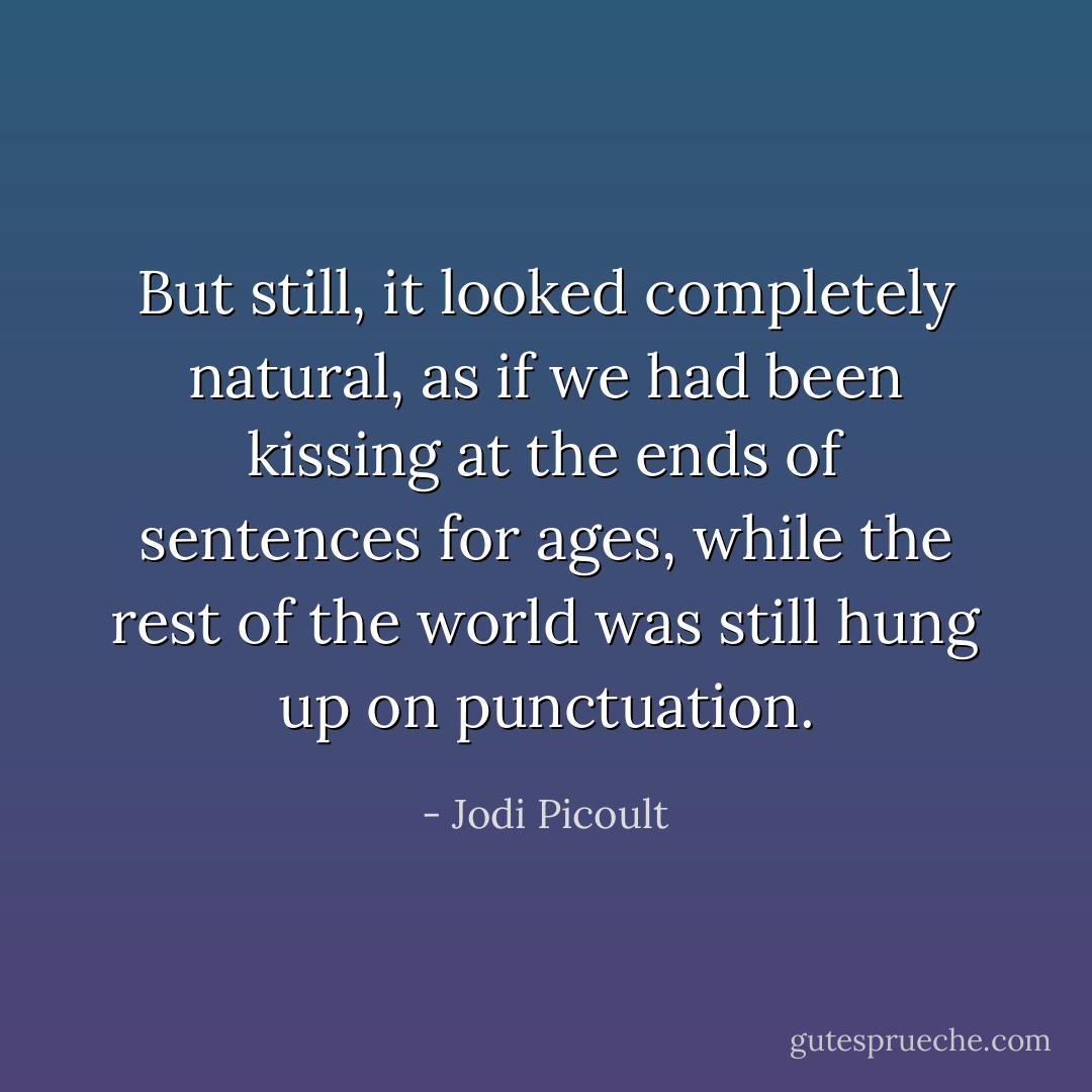 But still, it looked completely natural, as if we had been kissing at the ends of sentences for ages, while the rest of the world was still hung up on punctuation. - Jodi Picoult