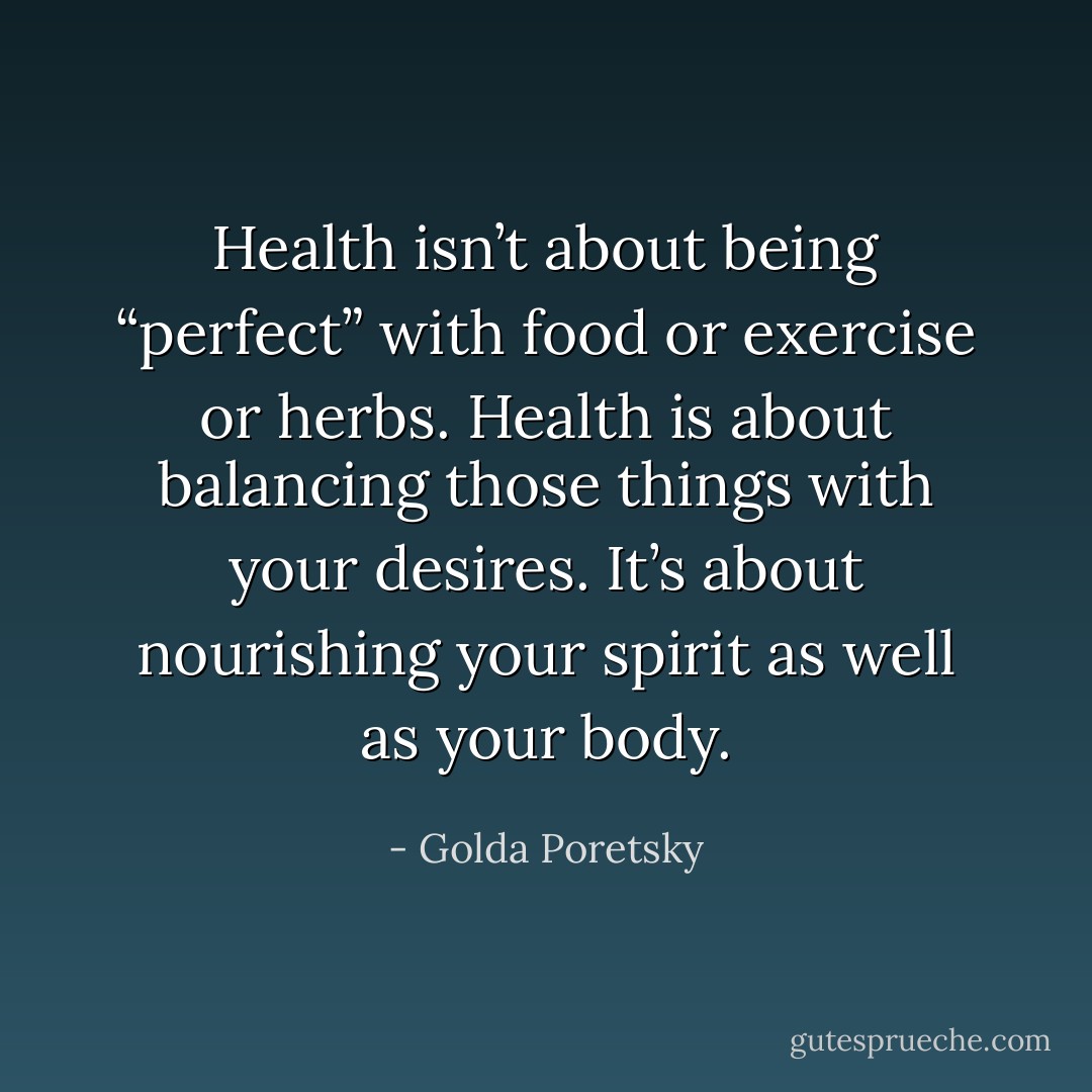 Health isn’t about being “perfect” with food or exercise or herbs. Health is about balancing those things with your desires. It’s about nourishing your spirit as well as your body. - Golda Poretsky