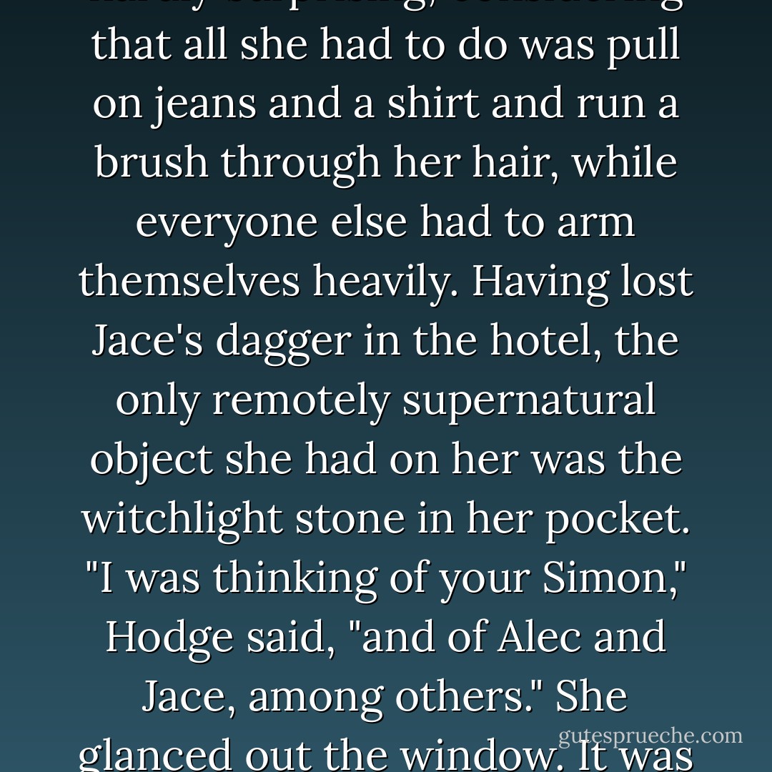 It occurs to me," said Hodge, "that the dilemmas of power are<br />always the same." Clary glanced at him sideways. "What do you mean?"<br />She sat on the window seat in the library, Hodge in his chair with Hugo on<br />the armrest. The remains of breakfast—sticky jam, toast crumbs, and<br />smears of butter—clung to a stack of plates on the low table that no one<br />had seemed inclined to clear away. After breakfast they had scattered to<br />prepare themselves, and Clary had been the first one back. This was hardly<br />surprising, considering that all she had to do was pull on jeans and a shirt<br />and run a brush through her hair, while everyone else had to arm<br />themselves heavily. Having lost Jace's dagger in the hotel, the only<br />remotely supernatural object she had on her was the witchlight stone in her<br />pocket.<br />"I was thinking of your Simon," Hodge said, "and of Alec and Jace,<br />among others."<br />She glanced out the window. It was raining, thick fat drops spattering<br />against the panes. The sky was an impenetrable gray. "What do they have<br />to do with each other?"<br />"Where there is feeling that is not requited," said Hodge, "there is an<br />imbalance of power. It is an imbalance that is easy to exploit, but it is not a<br />wise course. Where there is love, there is often also hate. They can exist<br />side by side."<br />"Simon doesn't hate me."<br />"He might grow to, over time, if he felt you were using him. - Cassandra Clare