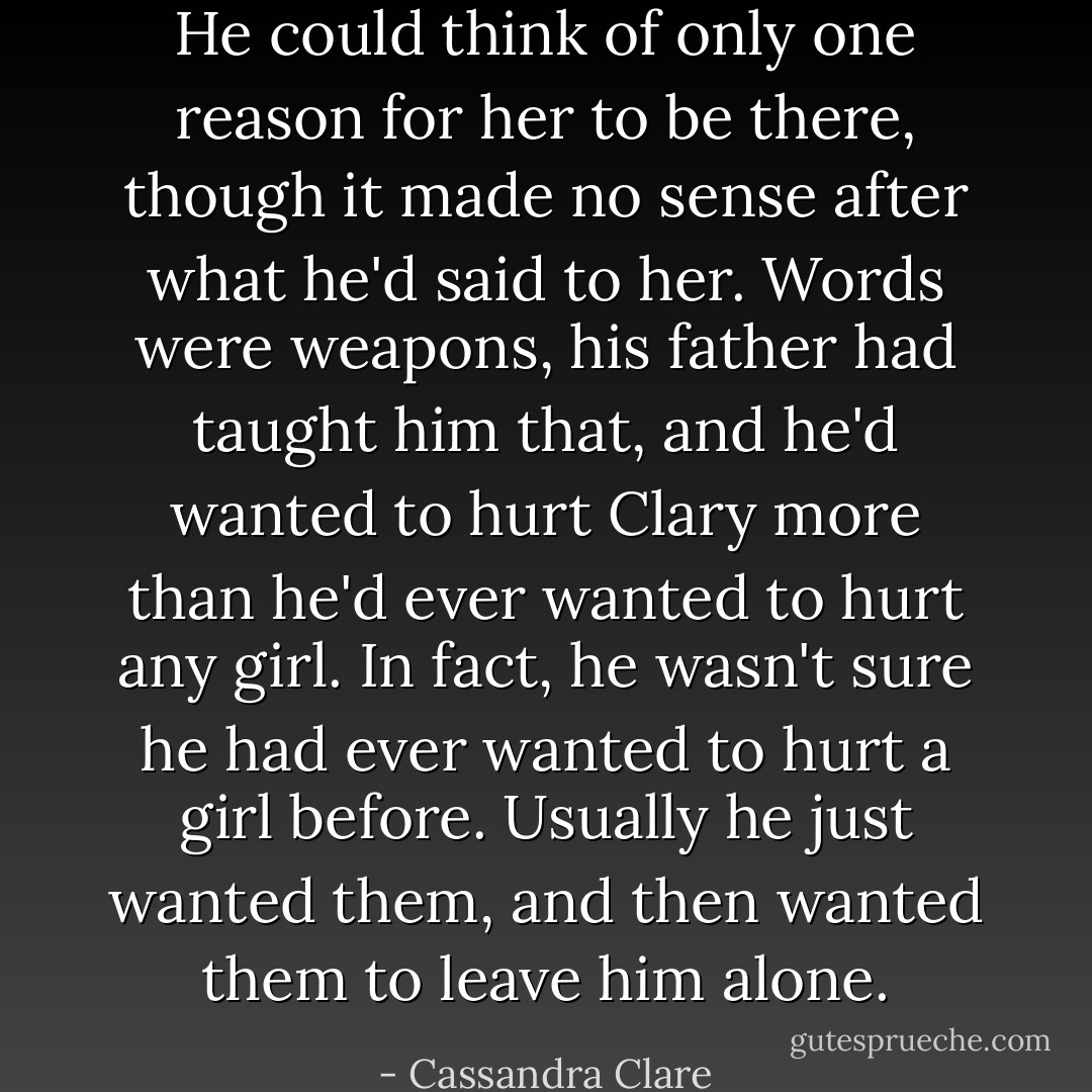 He could think of only one reason for her to be there, though it made<br />no sense after what he'd said to her. Words were weapons, his father had<br />taught him that, and he'd wanted to hurt Clary more than he'd ever wanted to hurt any girl. In fact, he wasn't sure he had ever wanted to hurt a girl before. Usually he just wanted them, and then wanted them to leave him alone. - Cassandra Clare