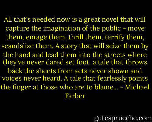 All that's needed now is a great novel that will capture the imagination of the public - move them, enrage them, thrill them, terrify them, scandalize them. A story that will seize them by the hand and lead them into the streets where they've never dared set foot, a tale that throws back the sheets from acts never shown and voices never heard. A tale that fearlessly points the finger at those who are to blame... - Michael Farber
