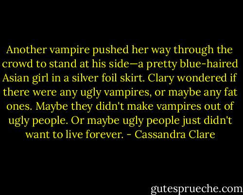 Another vampire pushed her way through the crowd to stand at his<br />side—a pretty blue-haired Asian girl in a silver foil skirt. Clary wondered if there were any ugly vampires, or maybe any fat ones. Maybe they didn't make vampires out of ugly people. Or maybe ugly people just didn't want to live forever. - Cassandra Clare