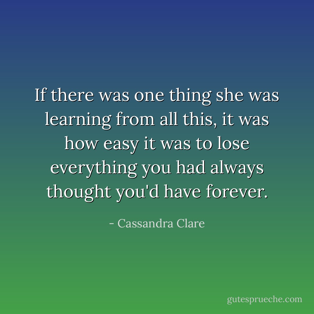 If there was one thing she was learning from all this, it was how easy it was to lose everything you had always thought you'd have forever. - Cassandra Clare