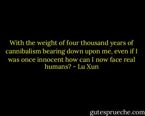 With the weight of four thousand years of cannibalism bearing down upon me, even if I was once innocent how can I now face real humans? - Lu Xun