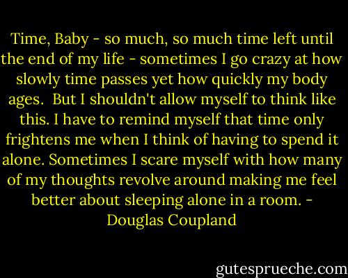 Time, Baby - so much, so much time left until the end of my life - sometimes I go crazy at how slowly time passes yet how quickly my body ages. <br />But I shouldn't allow myself to think like this. I have to remind myself that time only frightens me when I think of having to spend it alone. Sometimes I scare myself with how many of my thoughts revolve around making me feel better about sleeping alone in a room. - Douglas Coupland