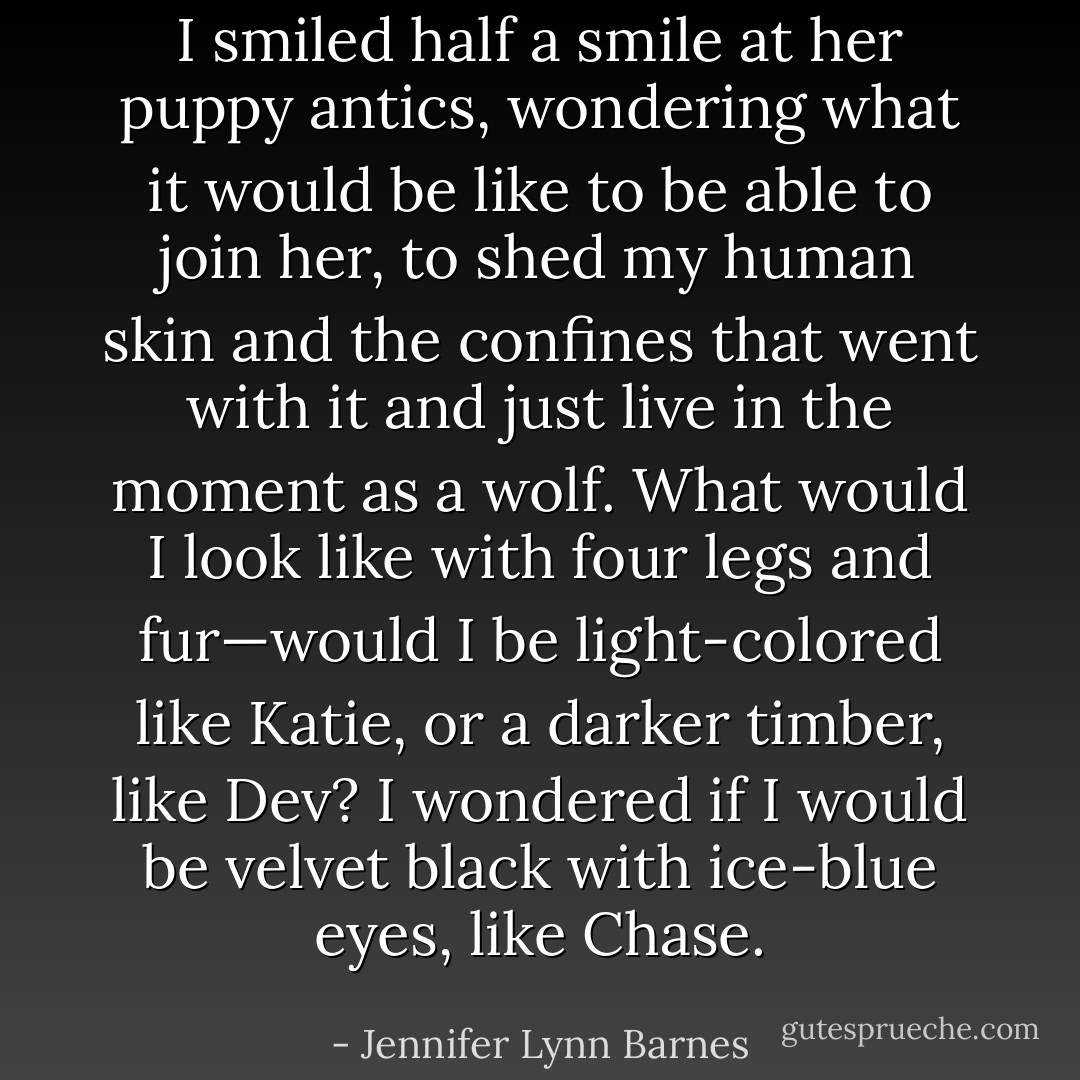 I smiled half a smile at her puppy antics, wondering what it would be like to be able to join her, to shed my human skin and the confines that went with it and just live in the moment as a wolf. What would I look like with four legs and fur—would I be light-colored like Katie, or a darker timber, like Dev? I wondered if I would be velvet black with ice-blue eyes, like Chase. - Jennifer Lynn Barnes