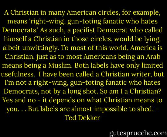 A Christian in many American circles, for example, means 'right-wing, gun-toting fanatic who hates Democrats.' As such, a pacifist Democrat who called himself a Christian in those circles, would be lying, albeit unwittingly. To most of this world, America is Christian, just as to most Americans being an Arab means being a Muslim. Both labels have only limited usefulness.<br /><br />I have been called a Christian writer, but I'm not a right-wing, gun-toting fanatic who hates Democrats, not by a long shot. So am I a Christian? Yes and no - it depends on what Christian means to you. . . But labels are almost impossible to shed. - Ted Dekker