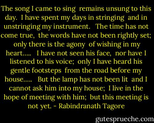 The song I came to sing <br />remains unsung to this day. <br />I have spent my days in stringing <br />and in unstringing my instrument. <br /><br />The time has not come true, <br />the words have not been rightly set; <br />only there is the agony <br />of wishing in my heart….. <br /><br />I have not seen his face, <br />nor have I listened to his voice; <br />only I have heard his gentle footsteps <br />from the road before my house….. <br /><br />But the lamp has not been lit <br />and I cannot ask him into my house; <br />I live in the hope of meeting with him; <br />but this meeting is not yet. - Rabindranath Tagore
