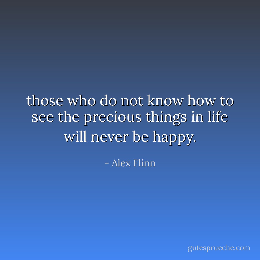 those who do not know how to see the precious things in life will never be happy. - Alex Flinn