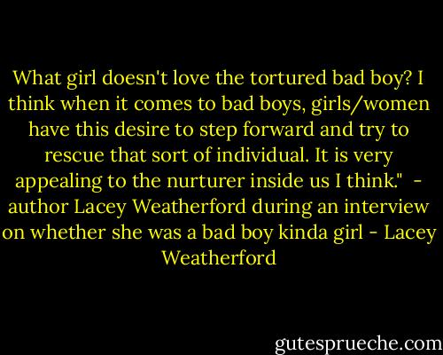 What girl doesn't love the tortured bad boy? I think when it comes to bad boys, girls/women have this desire to step forward and try to rescue that sort of individual. It is very appealing to the nurturer inside us I think." <br />- author Lacey Weatherford during an interview on whether she was a bad boy kinda girl - Lacey Weatherford