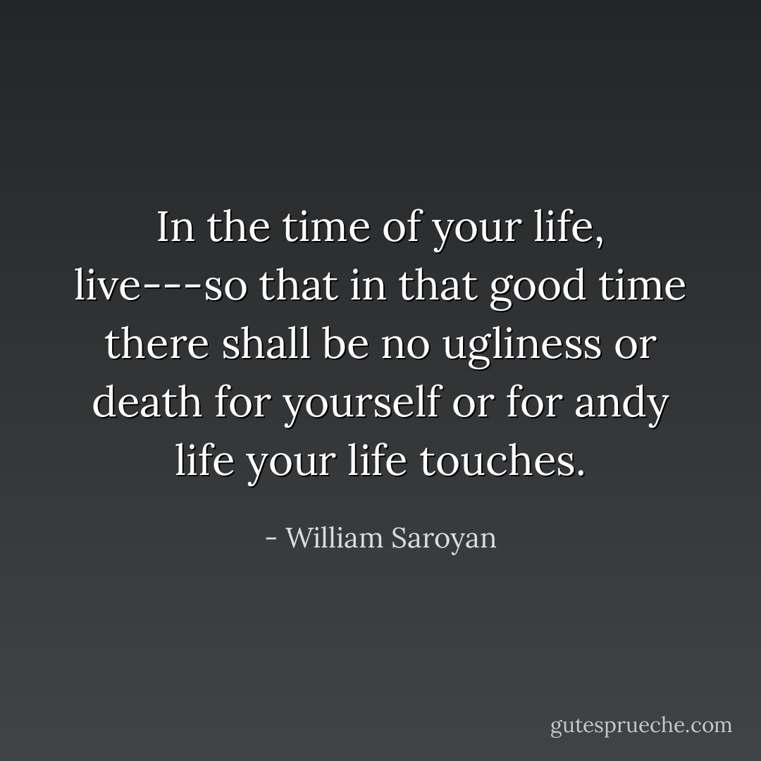 In the time of your life, live---so that in that good time there shall be no ugliness or death for yourself or for andy life your life touches. - William Saroyan