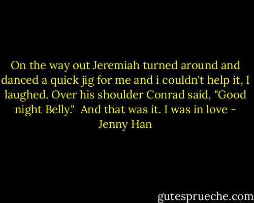 On the way out Jeremiah turned around and danced a quick jig for me and i couldn't help it, I laughed. Over his shoulder Conrad said, "Good night Belly."<br /><br />And that was it. I was in love - Jenny Han
