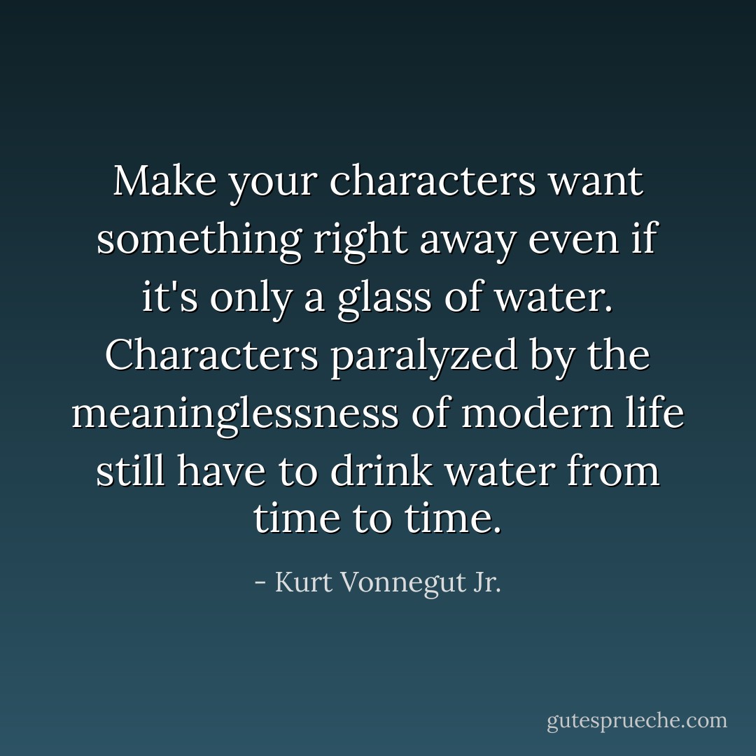 Make your characters want something right away even if it's only a glass of water. Characters paralyzed by the meaninglessness of modern life still have to drink water from time to time. - Kurt Vonnegut Jr.