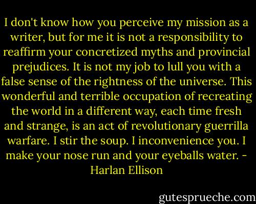 I don't know how you perceive my mission as a writer, but for me it is not a responsibility to reaffirm your concretized myths and provincial prejudices. It is not my job to lull you with a false sense of the rightness of the universe. This wonderful and terrible occupation of recreating the world in a different way, each time fresh and strange, is an act of revolutionary guerrilla warfare. I stir the soup. I inconvenience you. I make your nose run and your eyeballs water. - Harlan Ellison