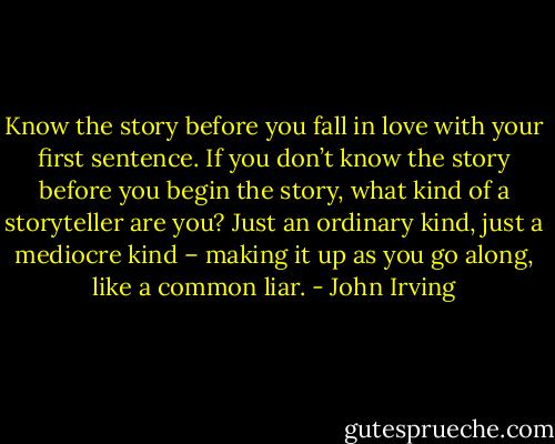 Know the story before you fall in love with your first sentence. If you don’t know the story before you begin the story, what kind of a storyteller are you? Just an ordinary kind, just a mediocre kind – making it up as you go along, like a common liar. - John Irving