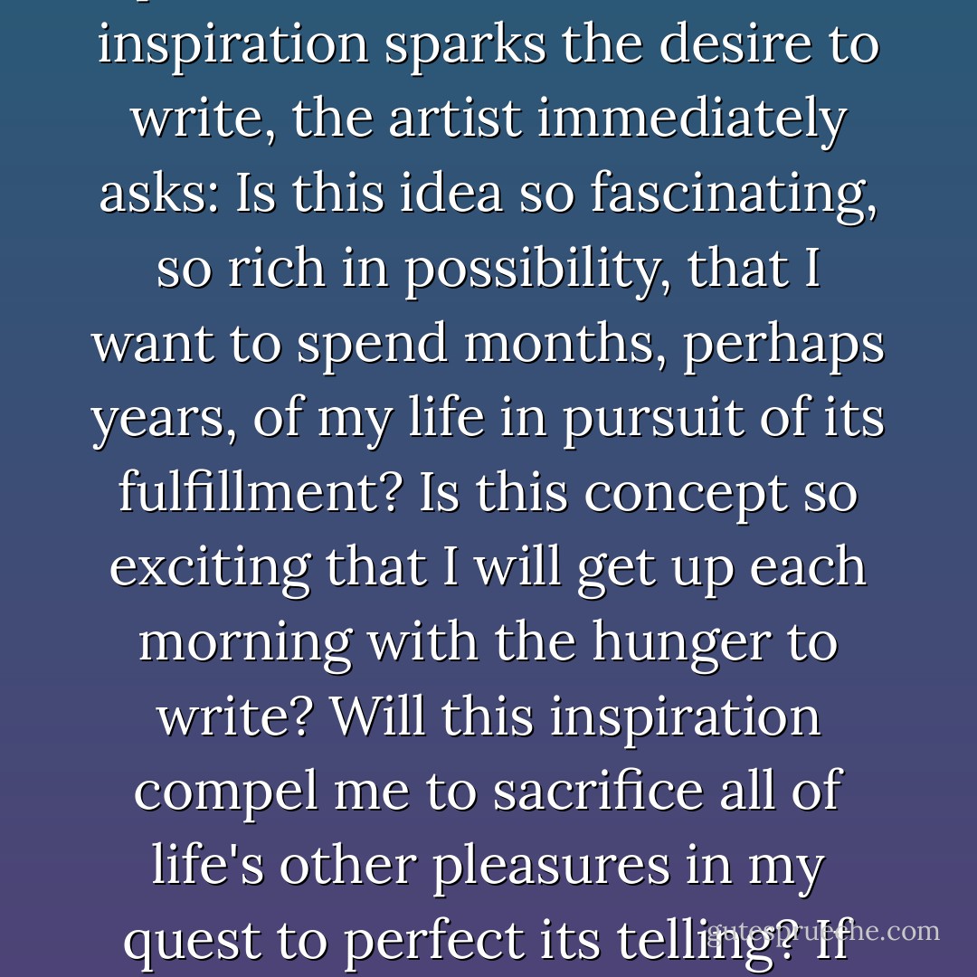 Beyond imagination and insight, the most important component of talent is perseverance—the will to write and rewrite in pursuit of perfection. Therefore, when inspiration sparks the desire to write, the artist immediately asks: Is this idea so fascinating, so rich in possibility, that I want to spend months, perhaps years, of my life in pursuit of its fulfillment? Is this concept so exciting that I will get up each morning with the hunger to write? Will this inspiration compel me to sacrifice all of life's other pleasures in my quest to perfect its telling? If the answer is no, find another idea. Talent and time are a writer's only assets. Why give your life to an idea that's not worth your life? - Robert McKee