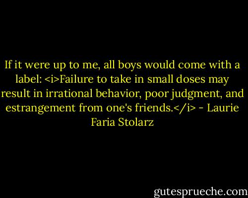 If it were up to me, all boys would come with a label: <i>Failure to take in small doses may result in irrational behavior, poor judgment, and estrangement from one's friends.</i> - Laurie Faria Stolarz
