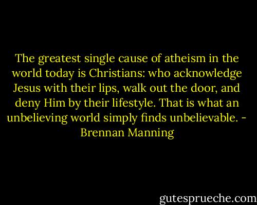 The greatest single cause of atheism in the world today is Christians: who acknowledge Jesus with their lips, walk out the door, and deny Him by their lifestyle. That is what an unbelieving world simply finds unbelievable. - Brennan Manning