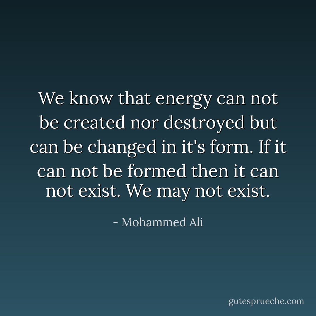 We know that energy can not be created nor destroyed but can be changed in it's form. If it can not be formed then it can not exist. We may not exist. - Mohammed Ali