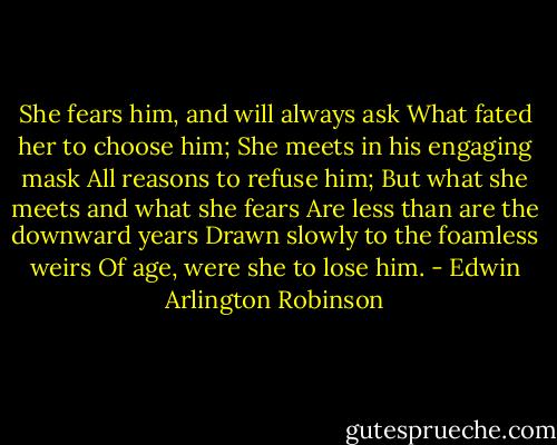 She fears him, and will always ask<br />What fated her to choose him;<br />She meets in his engaging mask<br />All reasons to refuse him;<br />But what she meets and what she fears<br />Are less than are the downward years<br />Drawn slowly to the foamless weirs<br />Of age, were she to lose him. - Edwin Arlington Robinson