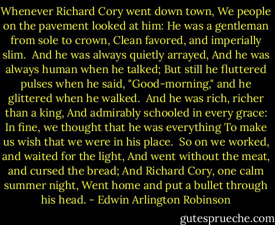 Whenever Richard Cory went down town,<br />We people on the pavement looked at him:<br />He was a gentleman from sole to crown,<br />Clean favored, and imperially slim.<br /><br />And he was always quietly arrayed,<br />And he was always human when he talked;<br />But still he fluttered pulses when he said,<br />"Good-morning," and he glittered when he walked.<br /><br />And he was rich, richer than a king,<br />And admirably schooled in every grace:<br />In fine, we thought that he was everything<br />To make us wish that we were in his place.<br /><br />So on we worked, and waited for the light,<br />And went without the meat, and cursed the bread;<br />And Richard Cory, one calm summer night,<br />Went home and put a bullet through his head. - Edwin Arlington Robinson