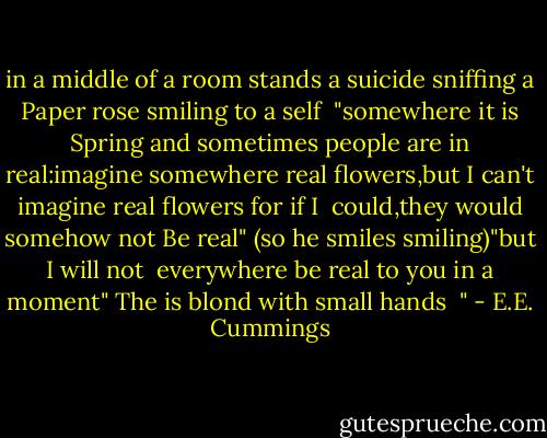 in a middle of a room<br />stands a suicide<br />sniffing a Paper rose<br />smiling to a self<br /><br />"somewhere it is Spring and sometimes<br />people are in real:imagine<br />somewhere real flowers,but<br />I can't imagine real flowers for if I<br /><br />could,they would somehow<br />not Be real"<br />(so he smiles<br />smiling)"but I will not<br /><br />everywhere be real to<br />you in a moment"<br />The is blond<br />with small hands<br /><br />" - E.E. Cummings
