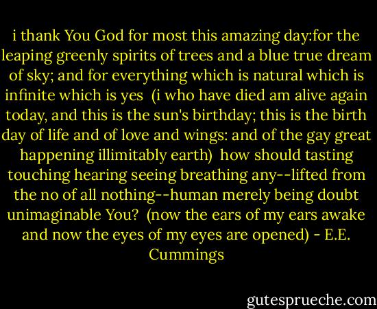 i thank You God for most this amazing<br />day:for the leaping greenly spirits of trees<br />and a blue true dream of sky; and for everything<br />which is natural which is infinite which is yes<br /><br />(i who have died am alive again today,<br />and this is the sun's birthday; this is the birth<br />day of life and of love and wings: and of the gay<br />great happening illimitably earth)<br /><br />how should tasting touching hearing seeing<br />breathing any--lifted from the no<br />of all nothing--human merely being<br />doubt unimaginable You?<br /><br />(now the ears of my ears awake and<br />now the eyes of my eyes are opened) - E.E. Cummings