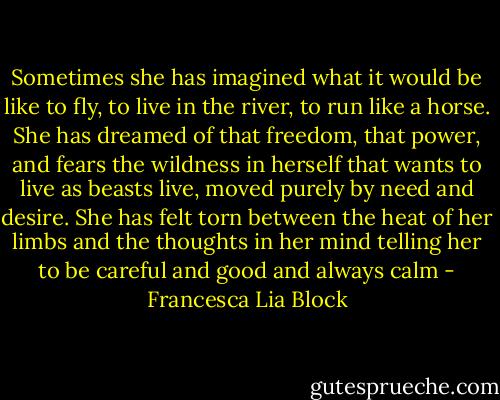 Sometimes she has imagined what it would be like to fly, to live in the river, to run like a horse. She has dreamed of that freedom, that power, and fears the wildness in herself that wants to live as beasts live, moved purely by need and desire. She has felt torn between the heat of her limbs and the thoughts in her mind telling her to be careful and good and always calm - Francesca Lia Block