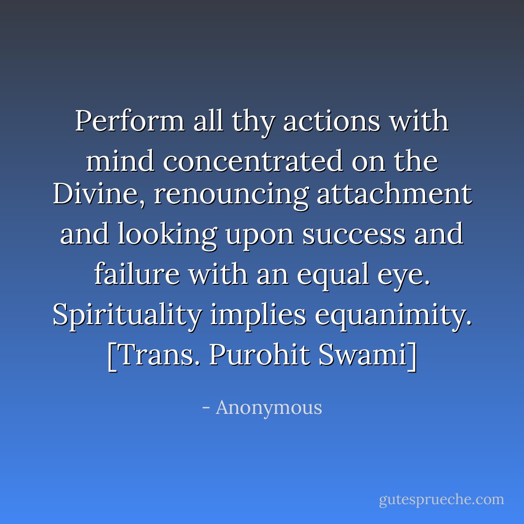 Perform all thy actions with mind concentrated on the Divine, renouncing attachment and looking upon success and failure with an equal eye. Spirituality implies equanimity.<br />[Trans. Purohit Swami] - Anonymous