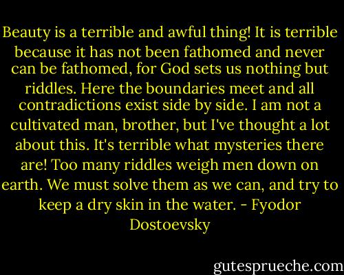 Beauty is a terrible and awful thing! It is terrible because it has not been fathomed and never can be fathomed, for God sets us nothing but riddles. Here the boundaries meet and all contradictions exist side by side. I am not a cultivated man, brother, but I've thought a lot about this. It's terrible what mysteries there are! Too many riddles weigh men down on earth. We must solve them as we can, and try to keep a dry skin in the water. - Fyodor Dostoevsky