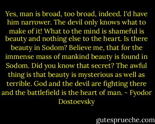 Yes, man is broad, too broad, indeed. I'd have him narrower. The devil only knows what to make of it! What to the mind is shameful is beauty and nothing else to the heart. Is there beauty in Sodom? Believe me, that for the immense mass of mankind beauty is found in Sodom. Did you know that secret? The awful thing is that beauty is mysterious as well as terrible. God and the devil are fighting there and the battlefield is the heart of man. - Fyodor Dostoevsky
