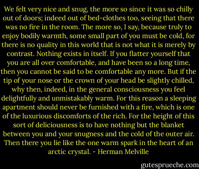 We felt very nice and snug, the more so since it was so chilly out of doors; indeed out of bed-clothes too, seeing that there was no fire in the room. The more so, I say, because truly to enjoy bodily warmth, some small part of you must be cold, for there is no quality in this world that is not what it is merely by contrast. Nothing exists in itself. If you flatter yourself that you are all over comfortable, and have been so a long time, then you cannot be said to be comfortable any more. But if the tip of your nose or the crown of your head be slightly chilled, why then, indeed, in the general consciousness you feel delightfully and unmistakably warm. For this reason a sleeping apartment should never be furnished with a fire, which is one of the luxurious discomforts of the rich. For the height of this sort of deliciousness is to have nothing but the blanket between you and your snugness and the cold of the outer air. Then there you lie like the one warm spark in the heart of an arctic crystal. - Herman Melville