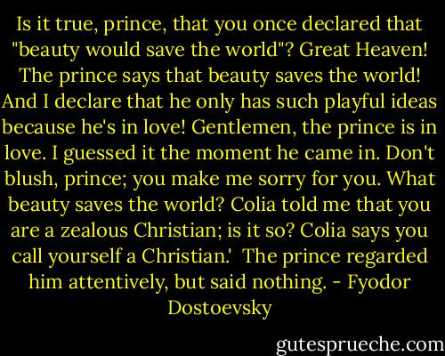 Is it true, prince, that you once declared that "beauty would save the world"? Great Heaven! The prince says that beauty saves the world! And I declare that he only has such playful ideas because he's in love! Gentlemen, the prince is in love. I guessed it the moment he came in. Don't blush, prince; you make me sorry for you. What beauty saves the world? Colia told me that you are a zealous Christian; is it so? Colia says you call yourself a Christian.'<br /><br />The prince regarded him attentively, but said nothing. - Fyodor Dostoevsky