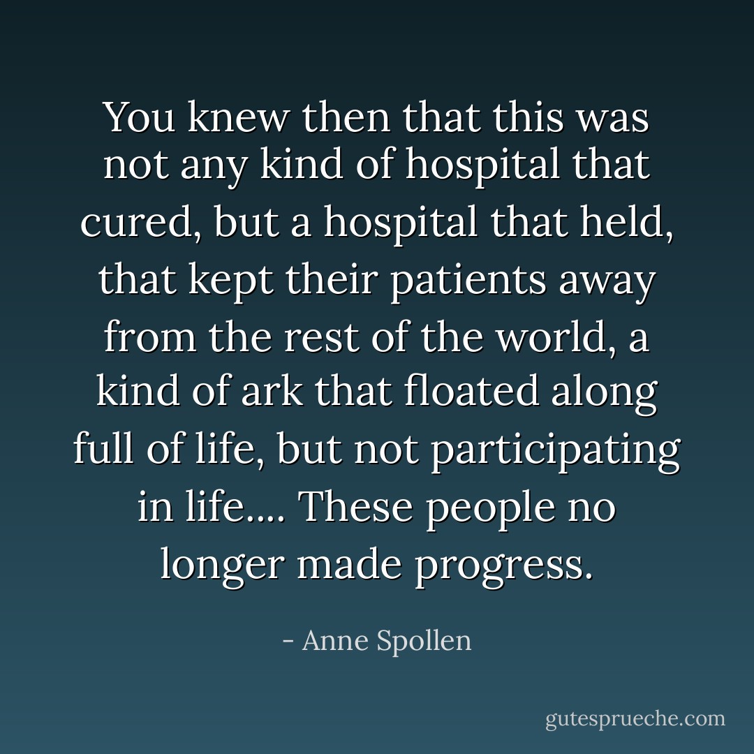 You knew then that this was not any kind of hospital that cured, but a hospital that held, that kept their patients away from the rest of the world, a kind of ark that floated along full of life, but not participating in life.... These people no longer made progress. - Anne Spollen