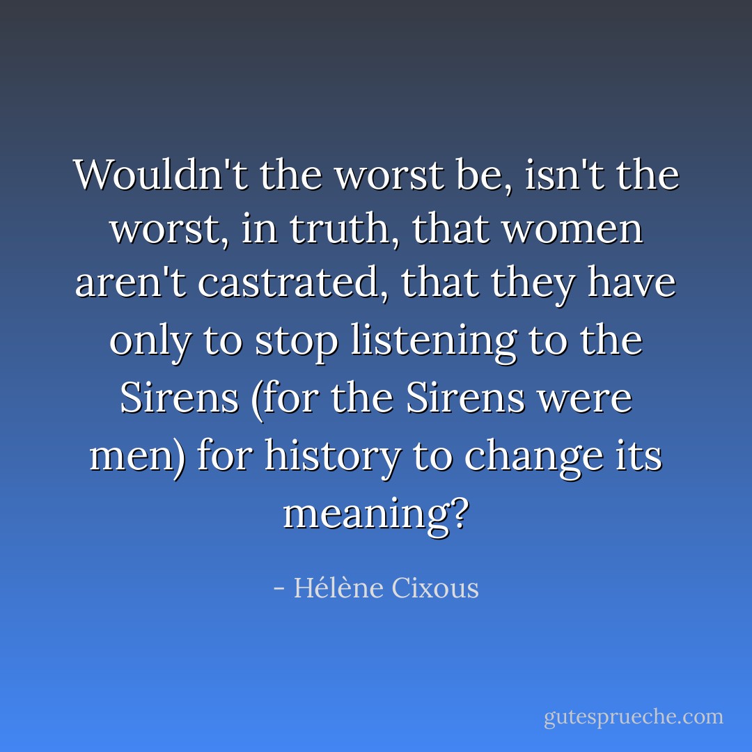 Wouldn't the worst be, isn't the worst, in truth, that women aren't castrated, that they have only to stop listening to the Sirens (for the Sirens were men) for history to change its meaning? - Hélène Cixous