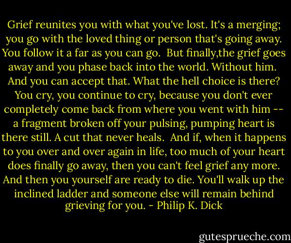 Grief reunites you with what you've lost. It's a merging; you go with the loved thing or person that's going away. You follow it a far as you can go.<br /><br />But finally,the grief goes away and you phase back into the world. Without him.<br /><br />And you can accept that. What the hell choice is there? You cry, you continue to cry, because you don't ever completely come back from where you went with him -- a fragment broken off your pulsing, pumping heart is there still. A cut that never heals.<br /><br />And if, when it happens to you over and over again in life, too much of your heart does finally go away, then you can't feel grief any more. And then you yourself are ready to die. You'll walk up the inclined ladder and someone else will remain behind grieving for you. - Philip K. Dick