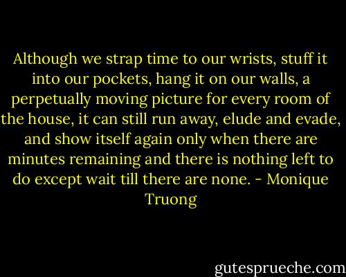 Although we strap time to our wrists, stuff it into our pockets, hang it on our walls, a perpetually moving picture for every room of the house, it can still run away, elude and evade, and show itself again only when there are minutes remaining and there is nothing left to do except wait till there are none. - Monique Truong