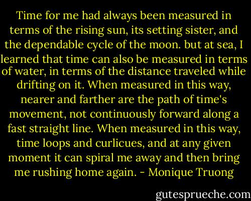 Time for me had always been measured in terms of the rising sun, its setting sister, and the dependable cycle of the moon. but at sea, I learned that time can also be measured in terms of water, in terms of the distance traveled while drifting on it. When measured in this way, nearer and farther are the path of time's movement, not continuously forward along a fast straight line. When measured in this way, time loops and curlicues, and at any given moment it can spiral me away and then bring me rushing home again. - Monique Truong