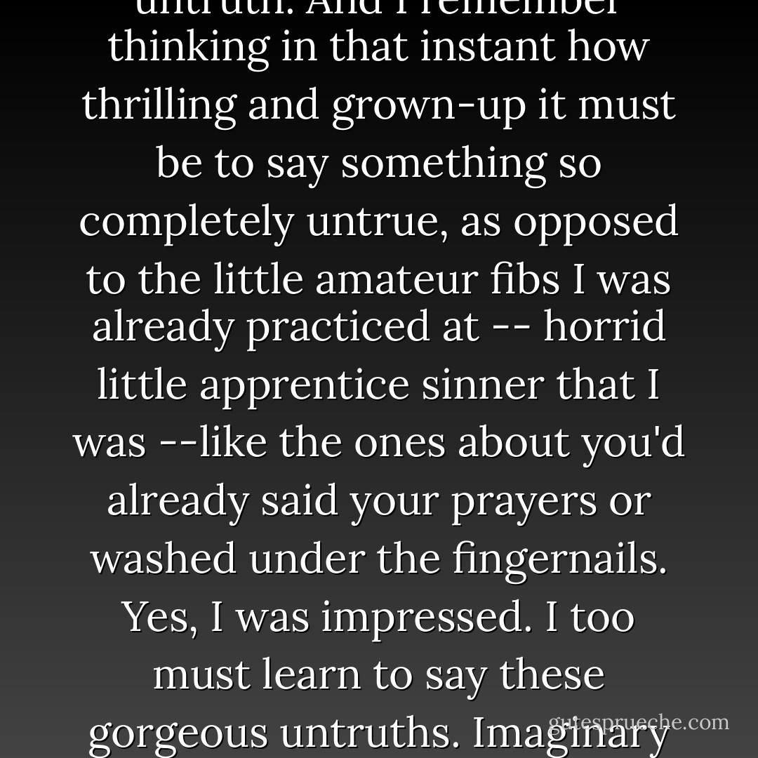 I looked at Mum and realized -- <i>twang!</i> -- that she was telling an untruth. A <i>big</i> untruth. And I remember thinking in that instant how thrilling and grown-up it must be to say something so <i>completely</i> untrue, as opposed to the little amateur fibs I was already practiced at -- horrid little apprentice sinner that I was --like the ones about you'd already said your prayers or washed under the fingernails. Yes, I was <i>impressed</i>. I too must learn to say these gorgeous untruths. Imaginary kings and queens would be <i>my</i> houseguests when I was older. - Christopher Buckley