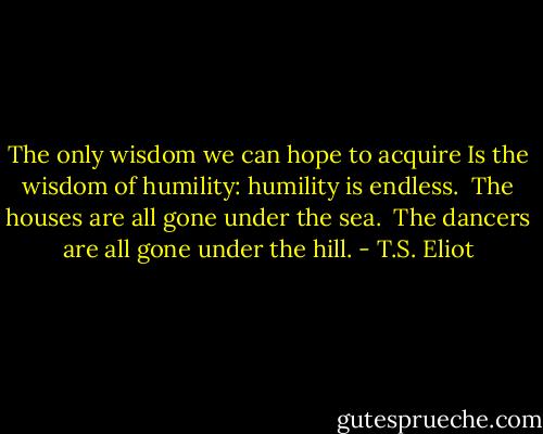 The only wisdom we can hope to acquire<br />Is the wisdom of humility: humility is endless.<br /><br />The houses are all gone under the sea.<br /><br />The dancers are all gone under the hill. - T.S. Eliot