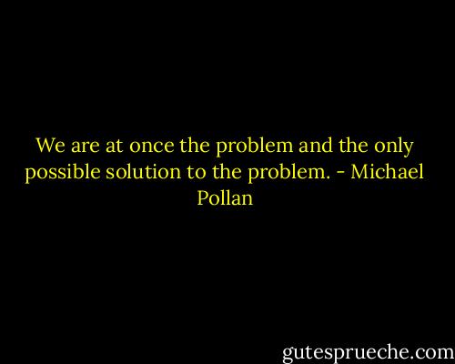 We are at once the problem and the only possible solution to the problem. - Michael Pollan